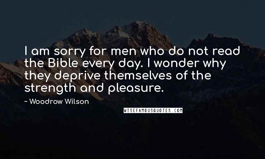 Woodrow Wilson Quotes: I am sorry for men who do not read the Bible every day. I wonder why they deprive themselves of the strength and pleasure.