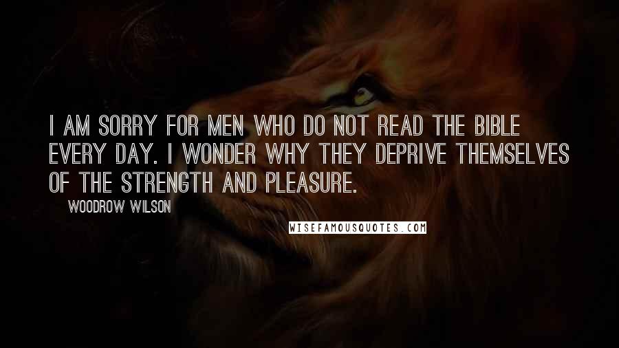 Woodrow Wilson Quotes: I am sorry for men who do not read the Bible every day. I wonder why they deprive themselves of the strength and pleasure.