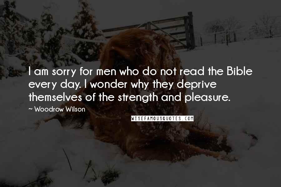 Woodrow Wilson Quotes: I am sorry for men who do not read the Bible every day. I wonder why they deprive themselves of the strength and pleasure.