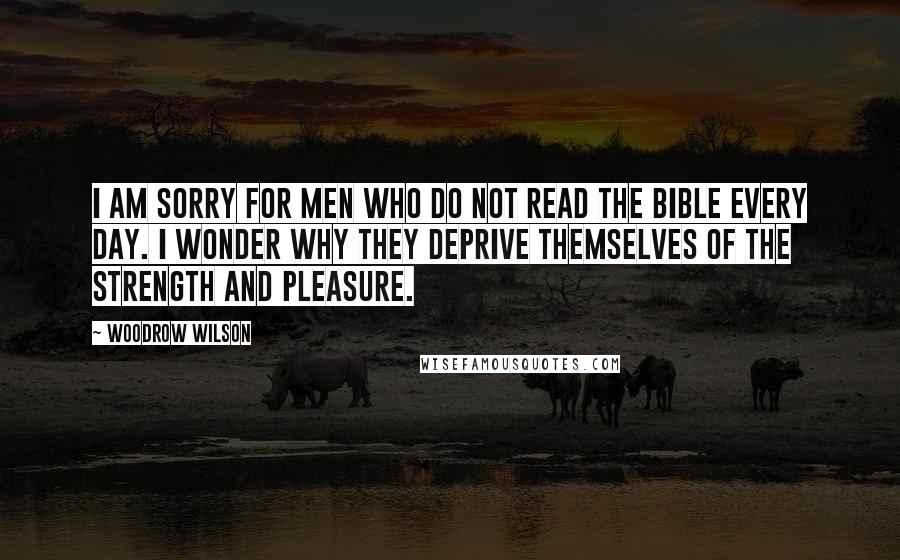 Woodrow Wilson Quotes: I am sorry for men who do not read the Bible every day. I wonder why they deprive themselves of the strength and pleasure.