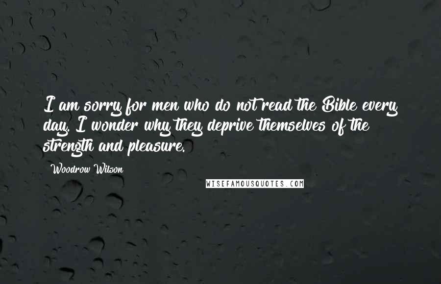 Woodrow Wilson Quotes: I am sorry for men who do not read the Bible every day. I wonder why they deprive themselves of the strength and pleasure.
