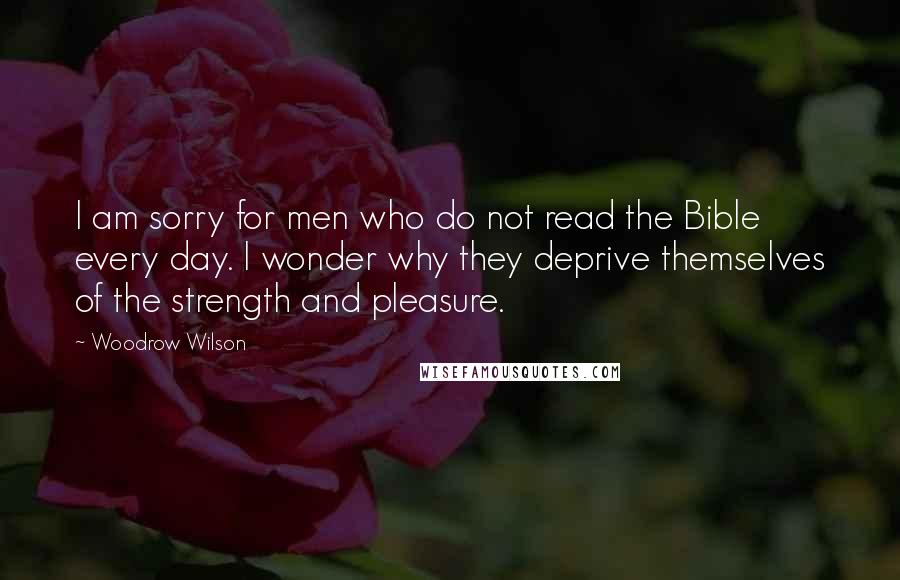 Woodrow Wilson Quotes: I am sorry for men who do not read the Bible every day. I wonder why they deprive themselves of the strength and pleasure.