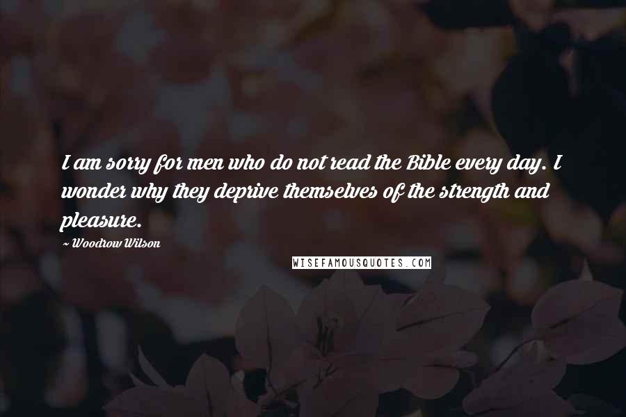 Woodrow Wilson Quotes: I am sorry for men who do not read the Bible every day. I wonder why they deprive themselves of the strength and pleasure.