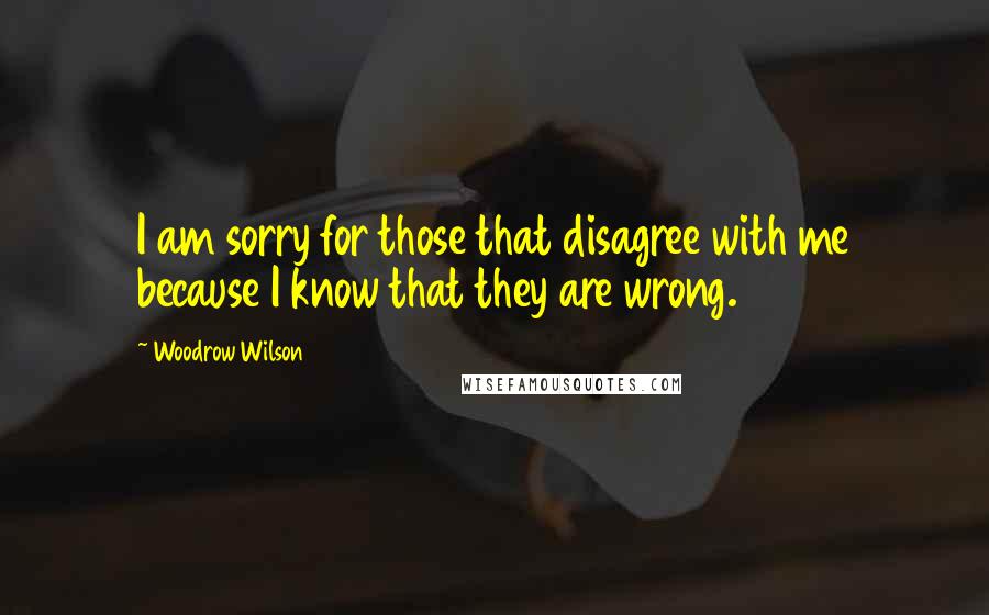 Woodrow Wilson Quotes: I am sorry for those that disagree with me because I know that they are wrong.