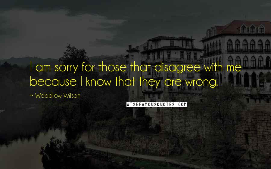 Woodrow Wilson Quotes: I am sorry for those that disagree with me because I know that they are wrong.