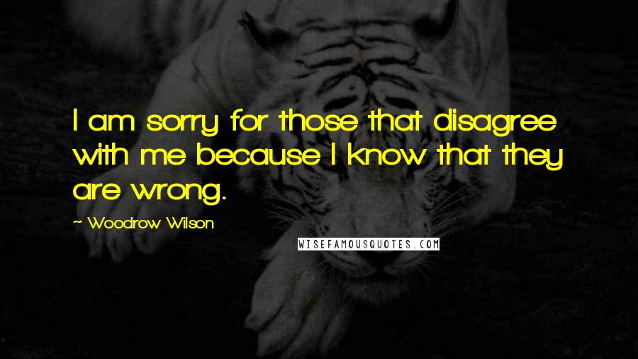 Woodrow Wilson Quotes: I am sorry for those that disagree with me because I know that they are wrong.
