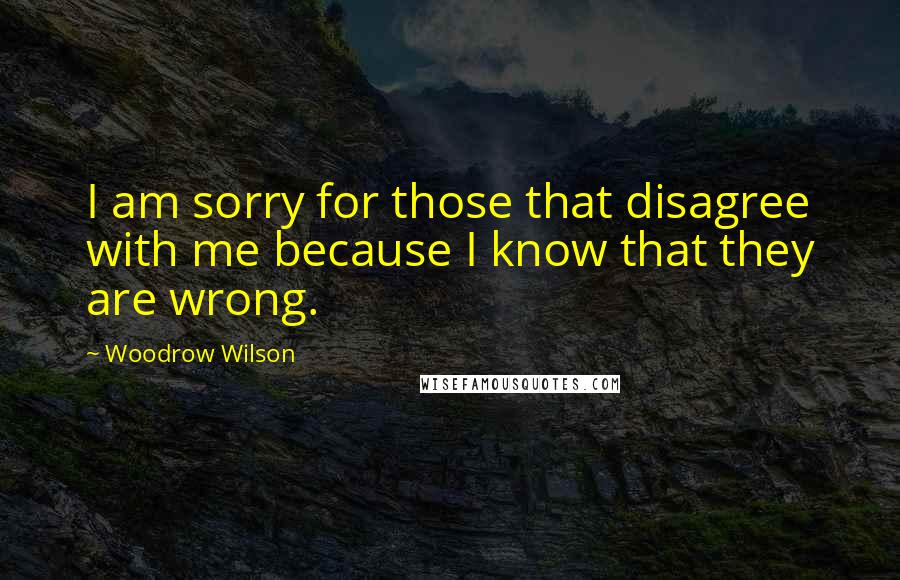 Woodrow Wilson Quotes: I am sorry for those that disagree with me because I know that they are wrong.