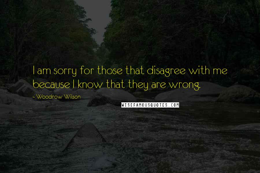 Woodrow Wilson Quotes: I am sorry for those that disagree with me because I know that they are wrong.