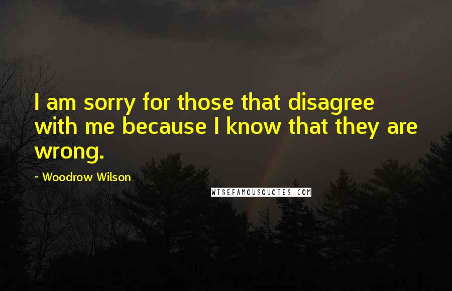 Woodrow Wilson Quotes: I am sorry for those that disagree with me because I know that they are wrong.