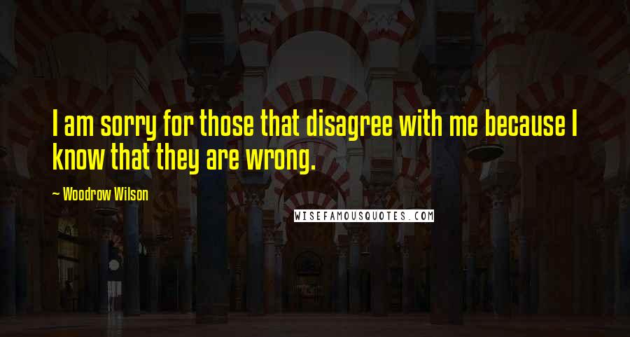 Woodrow Wilson Quotes: I am sorry for those that disagree with me because I know that they are wrong.