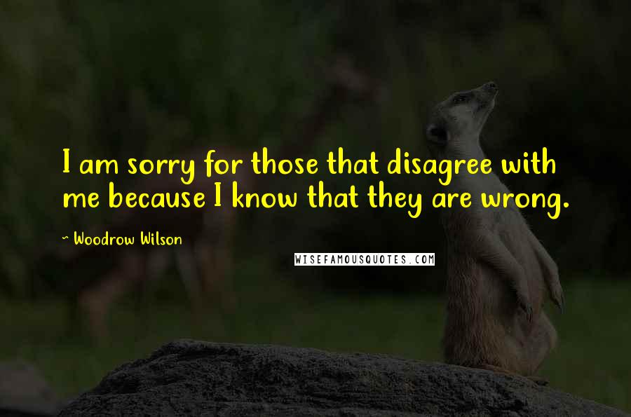 Woodrow Wilson Quotes: I am sorry for those that disagree with me because I know that they are wrong.