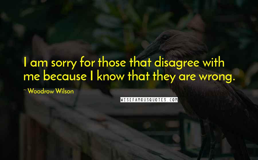 Woodrow Wilson Quotes: I am sorry for those that disagree with me because I know that they are wrong.