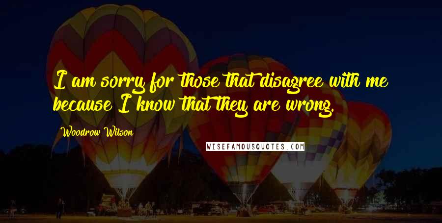 Woodrow Wilson Quotes: I am sorry for those that disagree with me because I know that they are wrong.