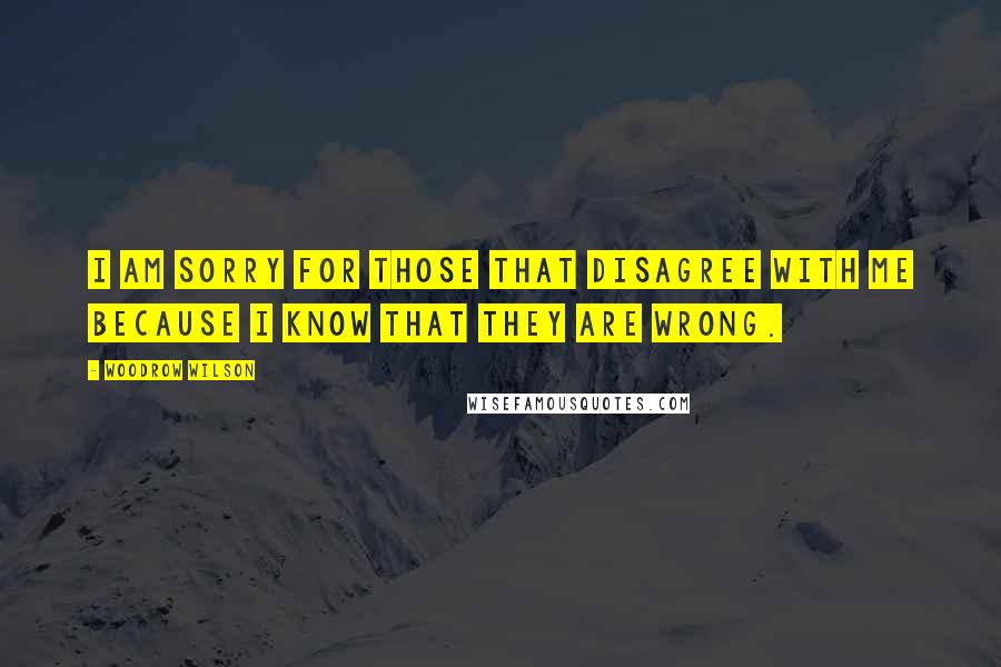 Woodrow Wilson Quotes: I am sorry for those that disagree with me because I know that they are wrong.