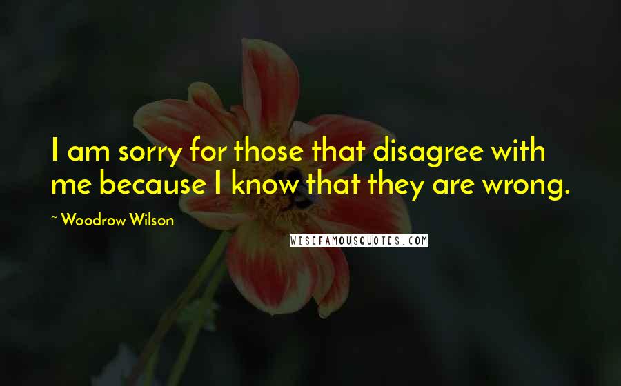 Woodrow Wilson Quotes: I am sorry for those that disagree with me because I know that they are wrong.
