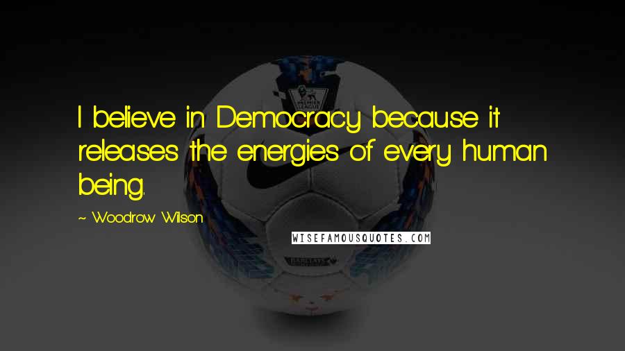Woodrow Wilson Quotes: I believe in Democracy because it releases the energies of every human being.
