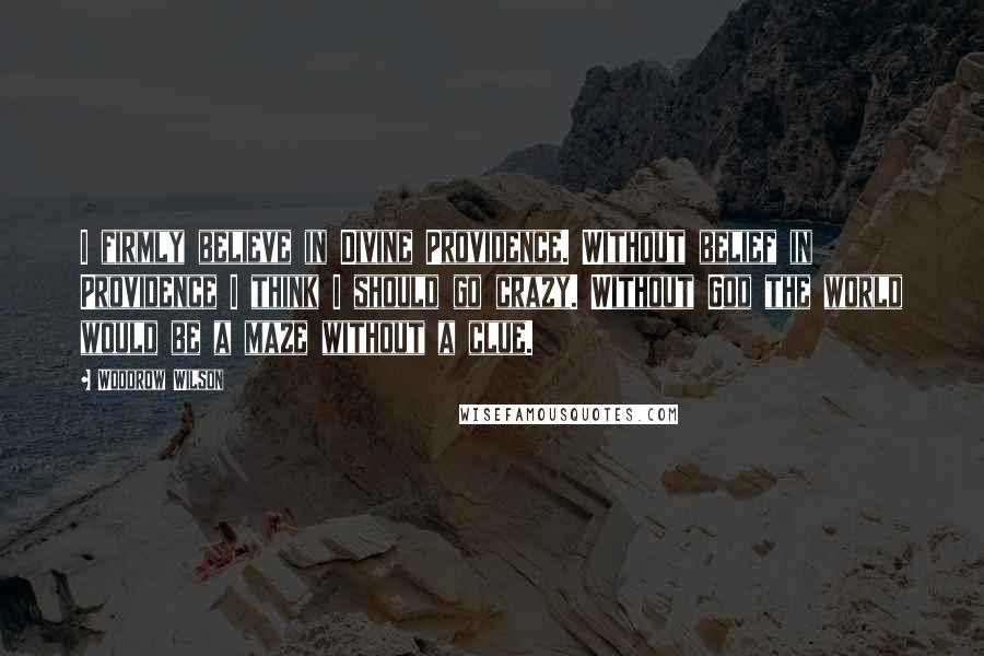 Woodrow Wilson Quotes: I firmly believe in Divine Providence. Without belief in Providence I think I should go crazy. Without God the world would be a maze without a clue.
