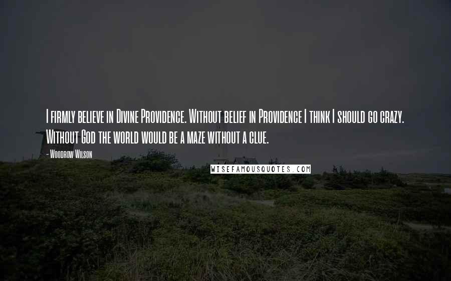 Woodrow Wilson Quotes: I firmly believe in Divine Providence. Without belief in Providence I think I should go crazy. Without God the world would be a maze without a clue.