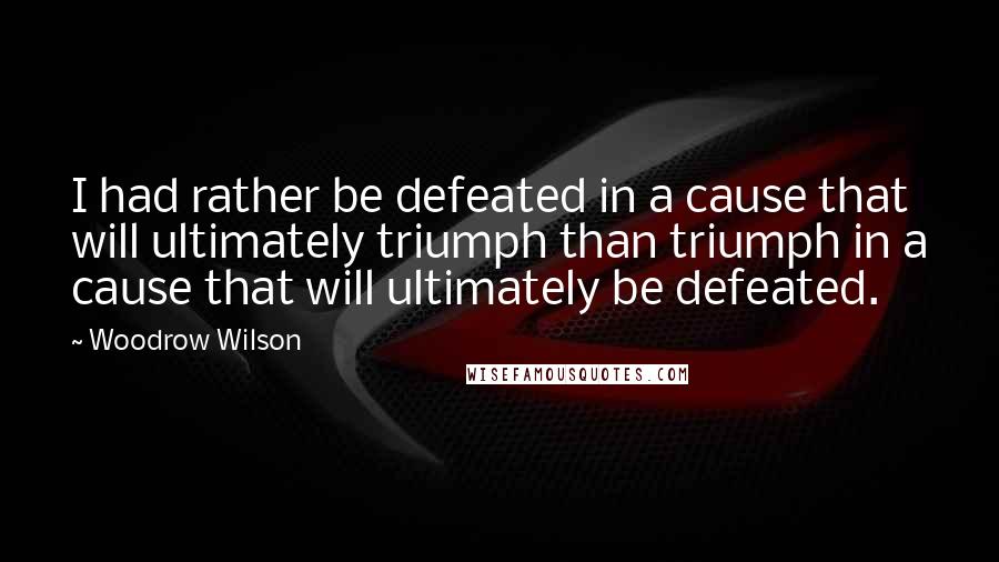 Woodrow Wilson Quotes: I had rather be defeated in a cause that will ultimately triumph than triumph in a cause that will ultimately be defeated.