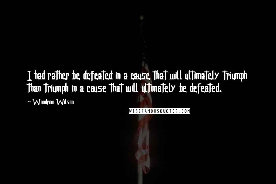 Woodrow Wilson Quotes: I had rather be defeated in a cause that will ultimately triumph than triumph in a cause that will ultimately be defeated.