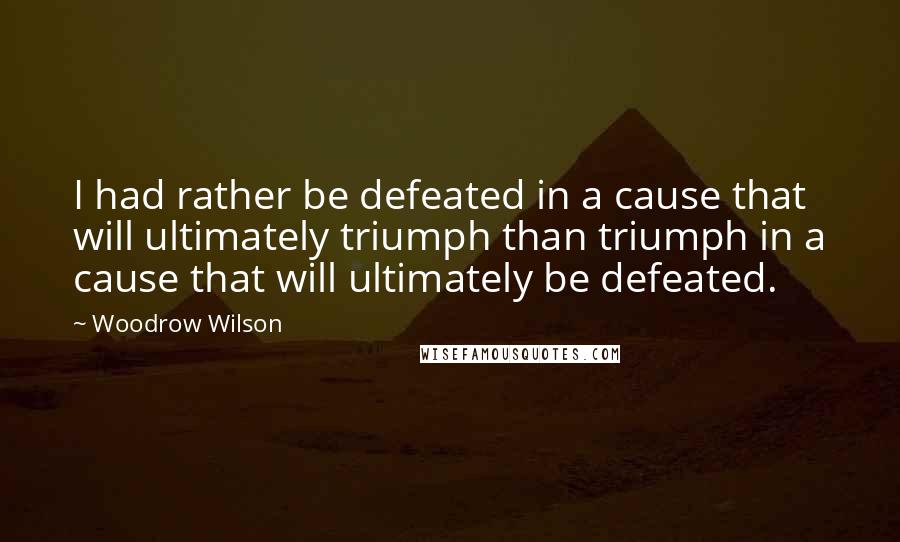 Woodrow Wilson Quotes: I had rather be defeated in a cause that will ultimately triumph than triumph in a cause that will ultimately be defeated.