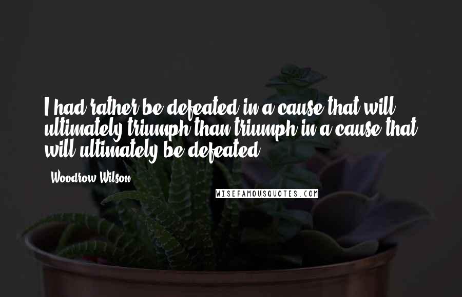 Woodrow Wilson Quotes: I had rather be defeated in a cause that will ultimately triumph than triumph in a cause that will ultimately be defeated.