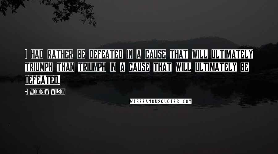 Woodrow Wilson Quotes: I had rather be defeated in a cause that will ultimately triumph than triumph in a cause that will ultimately be defeated.