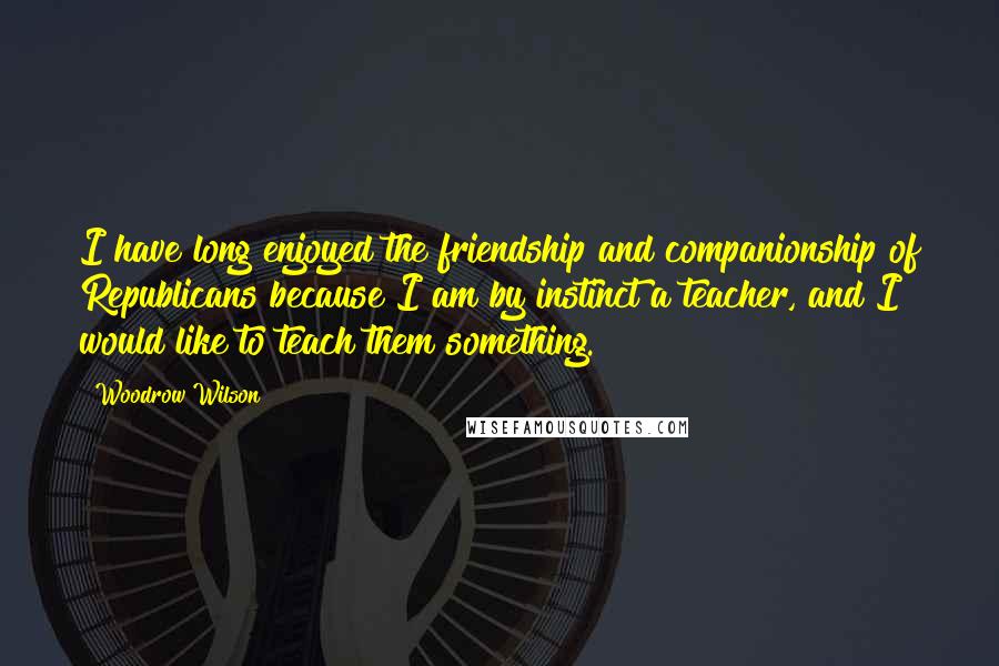 Woodrow Wilson Quotes: I have long enjoyed the friendship and companionship of Republicans because I am by instinct a teacher, and I would like to teach them something.