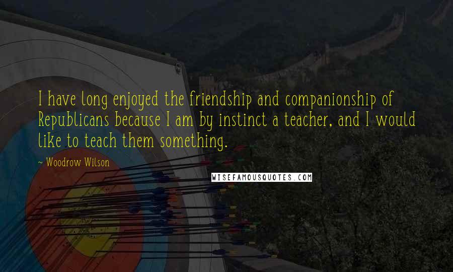 Woodrow Wilson Quotes: I have long enjoyed the friendship and companionship of Republicans because I am by instinct a teacher, and I would like to teach them something.