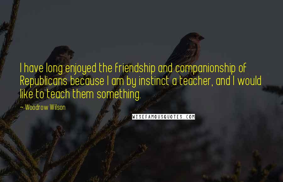 Woodrow Wilson Quotes: I have long enjoyed the friendship and companionship of Republicans because I am by instinct a teacher, and I would like to teach them something.