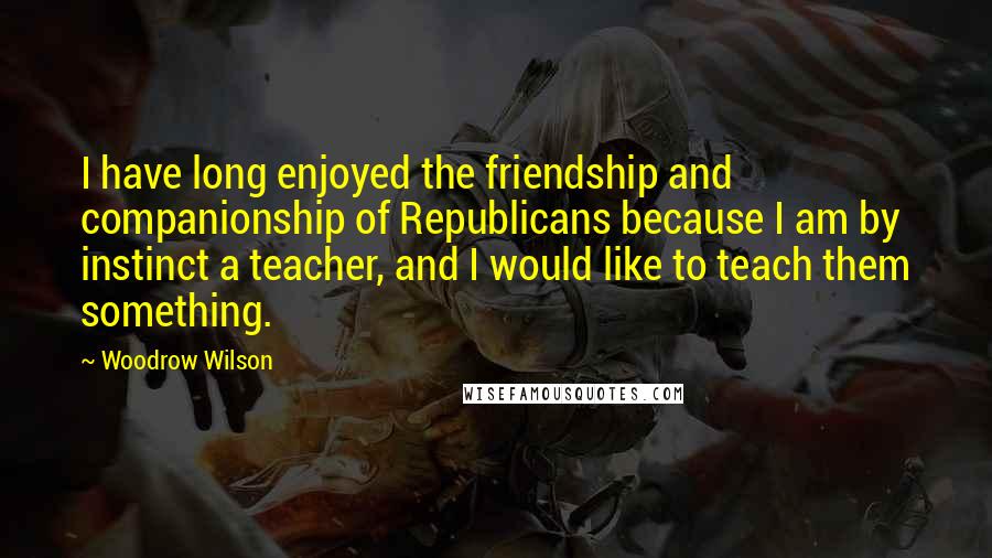 Woodrow Wilson Quotes: I have long enjoyed the friendship and companionship of Republicans because I am by instinct a teacher, and I would like to teach them something.