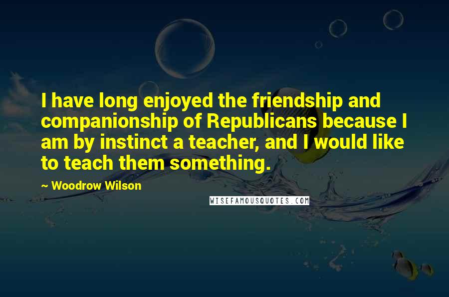 Woodrow Wilson Quotes: I have long enjoyed the friendship and companionship of Republicans because I am by instinct a teacher, and I would like to teach them something.