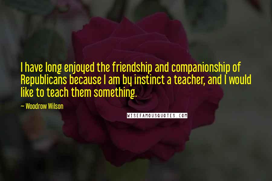 Woodrow Wilson Quotes: I have long enjoyed the friendship and companionship of Republicans because I am by instinct a teacher, and I would like to teach them something.