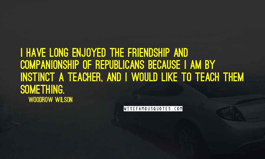 Woodrow Wilson Quotes: I have long enjoyed the friendship and companionship of Republicans because I am by instinct a teacher, and I would like to teach them something.