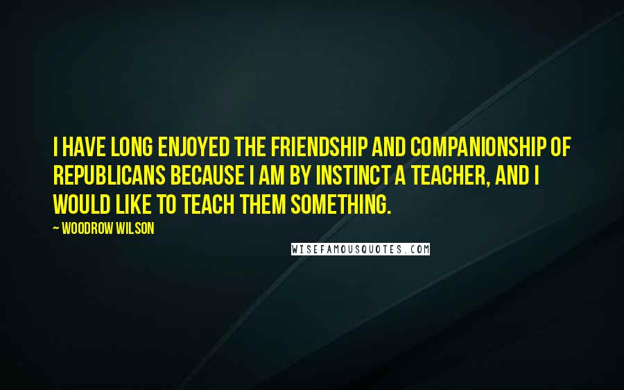 Woodrow Wilson Quotes: I have long enjoyed the friendship and companionship of Republicans because I am by instinct a teacher, and I would like to teach them something.