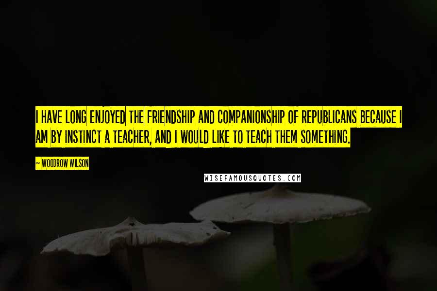 Woodrow Wilson Quotes: I have long enjoyed the friendship and companionship of Republicans because I am by instinct a teacher, and I would like to teach them something.