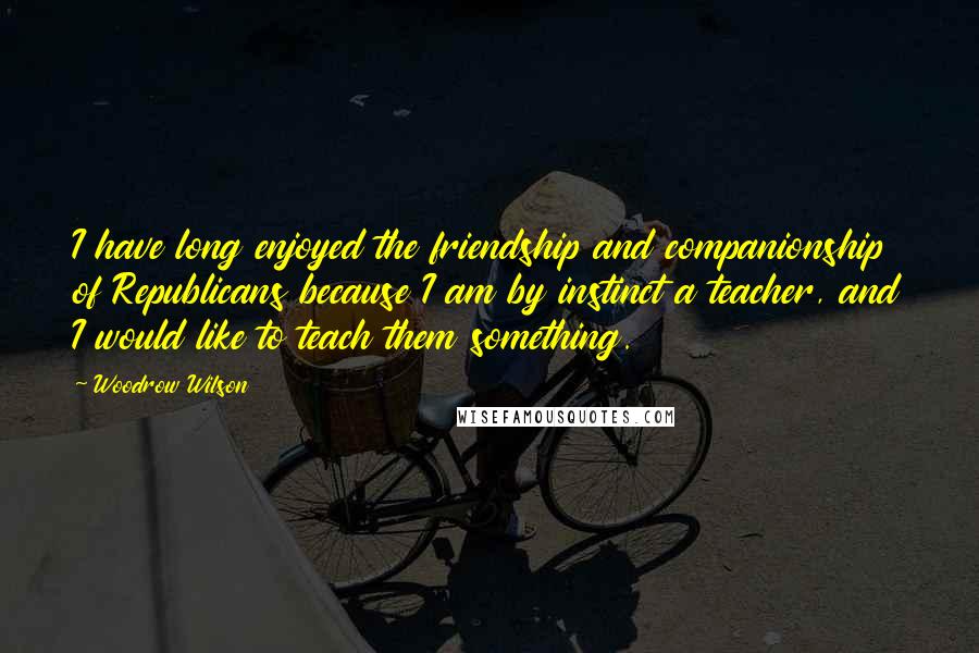 Woodrow Wilson Quotes: I have long enjoyed the friendship and companionship of Republicans because I am by instinct a teacher, and I would like to teach them something.