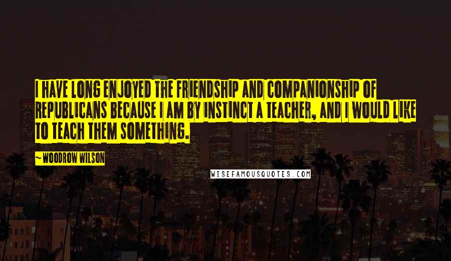 Woodrow Wilson Quotes: I have long enjoyed the friendship and companionship of Republicans because I am by instinct a teacher, and I would like to teach them something.