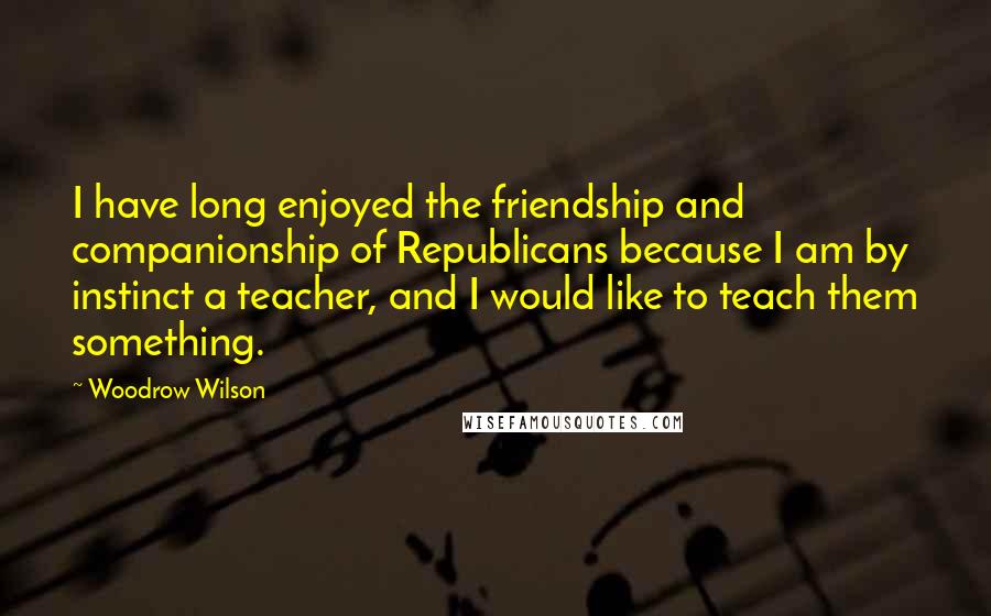 Woodrow Wilson Quotes: I have long enjoyed the friendship and companionship of Republicans because I am by instinct a teacher, and I would like to teach them something.