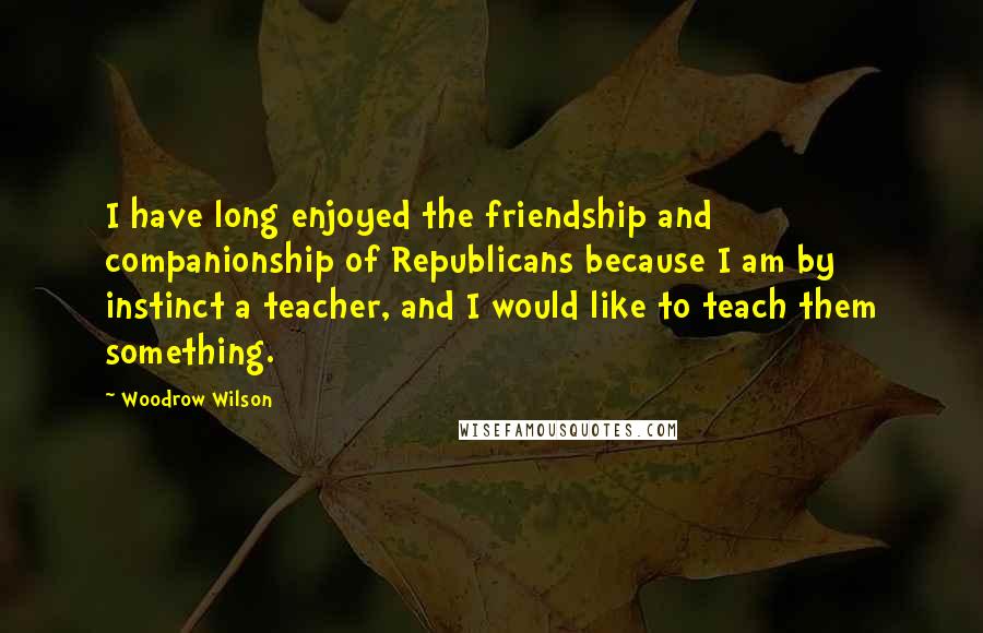 Woodrow Wilson Quotes: I have long enjoyed the friendship and companionship of Republicans because I am by instinct a teacher, and I would like to teach them something.