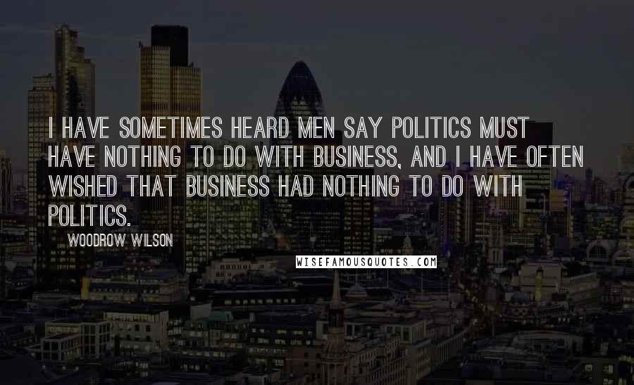 Woodrow Wilson Quotes: I have sometimes heard men say politics must have nothing to do with business, and I have often wished that business had nothing to do with politics.