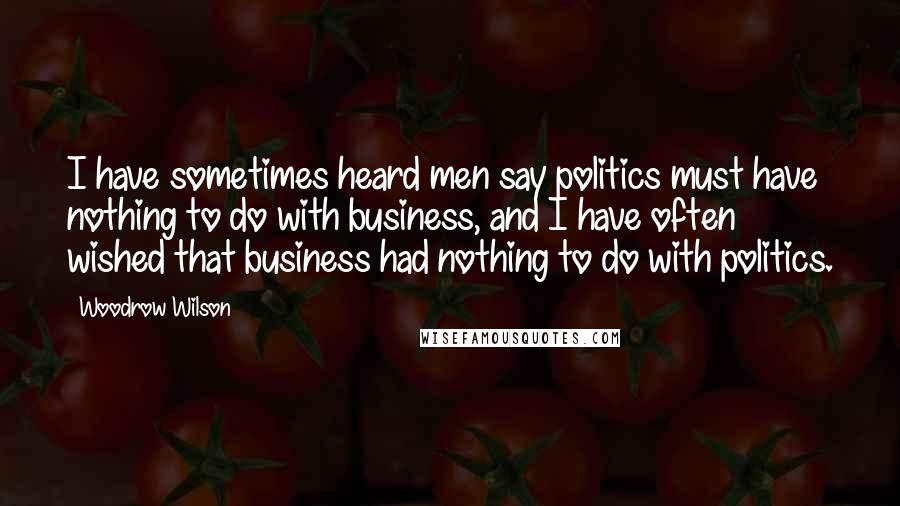 Woodrow Wilson Quotes: I have sometimes heard men say politics must have nothing to do with business, and I have often wished that business had nothing to do with politics.