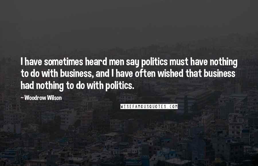 Woodrow Wilson Quotes: I have sometimes heard men say politics must have nothing to do with business, and I have often wished that business had nothing to do with politics.