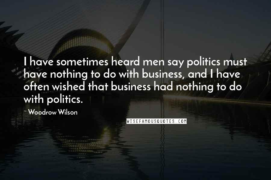 Woodrow Wilson Quotes: I have sometimes heard men say politics must have nothing to do with business, and I have often wished that business had nothing to do with politics.