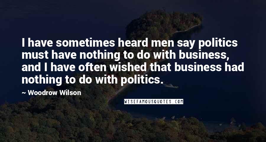 Woodrow Wilson Quotes: I have sometimes heard men say politics must have nothing to do with business, and I have often wished that business had nothing to do with politics.