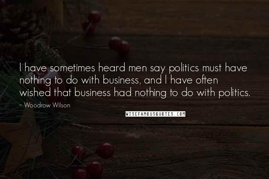 Woodrow Wilson Quotes: I have sometimes heard men say politics must have nothing to do with business, and I have often wished that business had nothing to do with politics.