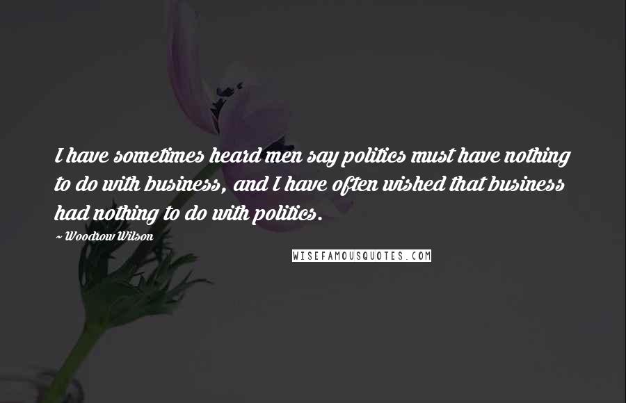 Woodrow Wilson Quotes: I have sometimes heard men say politics must have nothing to do with business, and I have often wished that business had nothing to do with politics.