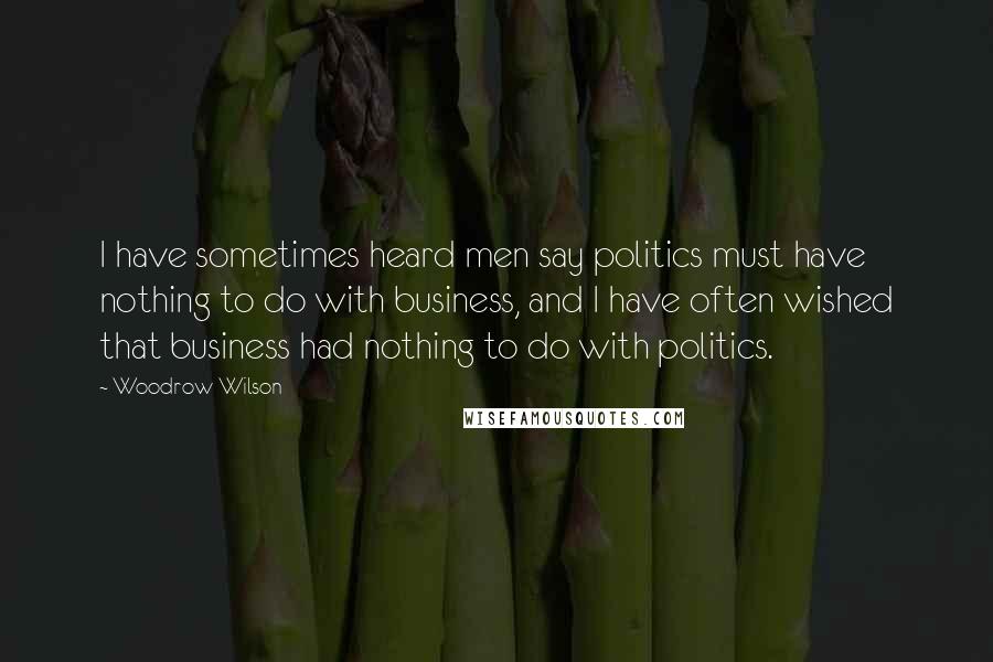 Woodrow Wilson Quotes: I have sometimes heard men say politics must have nothing to do with business, and I have often wished that business had nothing to do with politics.