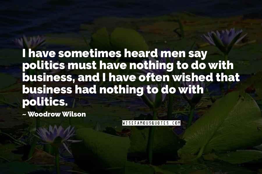 Woodrow Wilson Quotes: I have sometimes heard men say politics must have nothing to do with business, and I have often wished that business had nothing to do with politics.