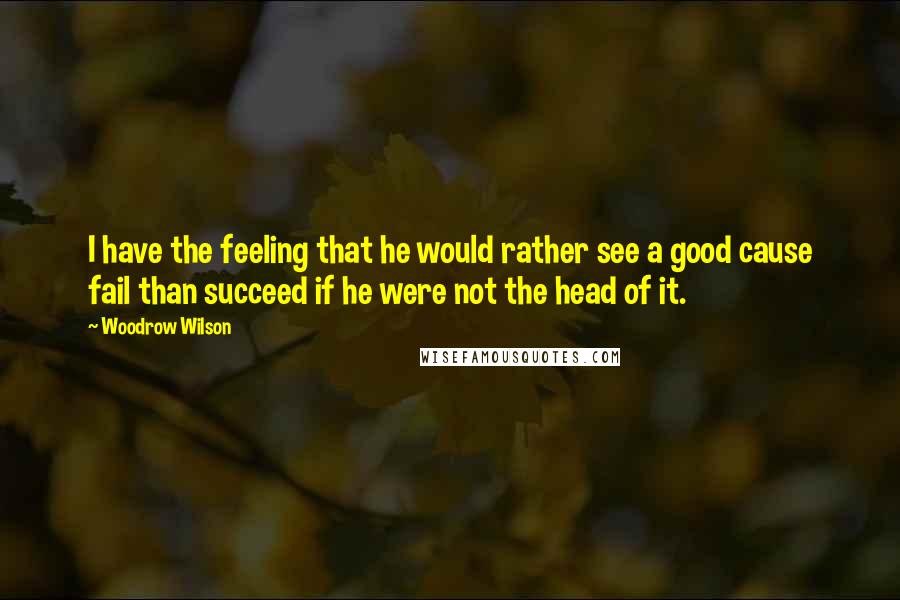 Woodrow Wilson Quotes: I have the feeling that he would rather see a good cause fail than succeed if he were not the head of it.